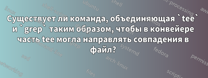 Существует ли команда, объединяющая `tee` и `grep` таким образом, чтобы в конвейере часть tee могла направлять совпадения в файл?