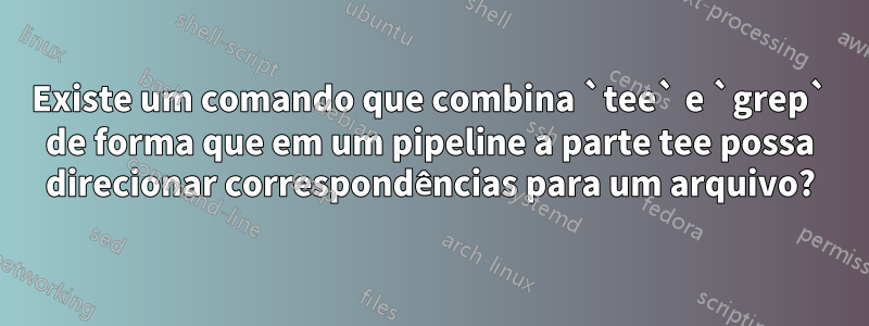 Existe um comando que combina `tee` e `grep` de forma que em um pipeline a parte tee possa direcionar correspondências para um arquivo?