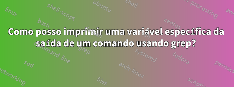 Como posso imprimir uma variável específica da saída de um comando usando grep?