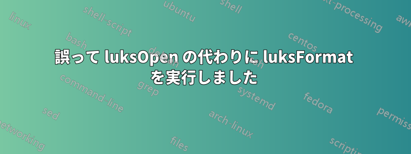 誤って luksOpen の代わりに luksFormat を実行しました