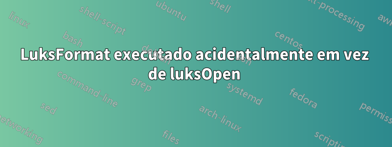 LuksFormat executado acidentalmente em vez de luksOpen