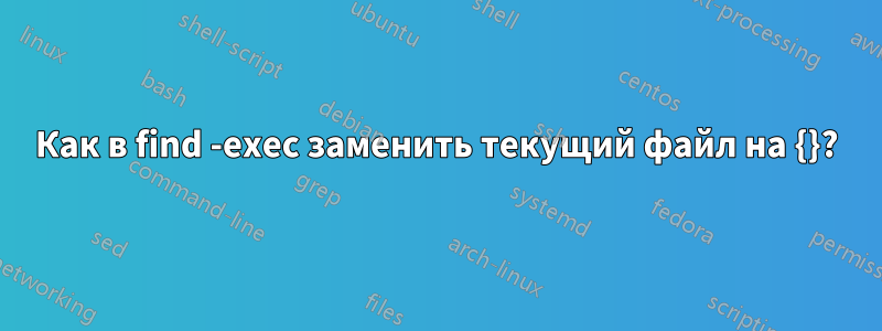 Как в find -exec заменить текущий файл на {}?