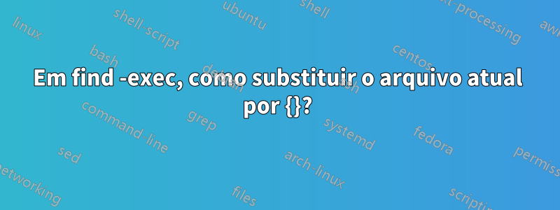 Em find -exec, como substituir o arquivo atual por {}?