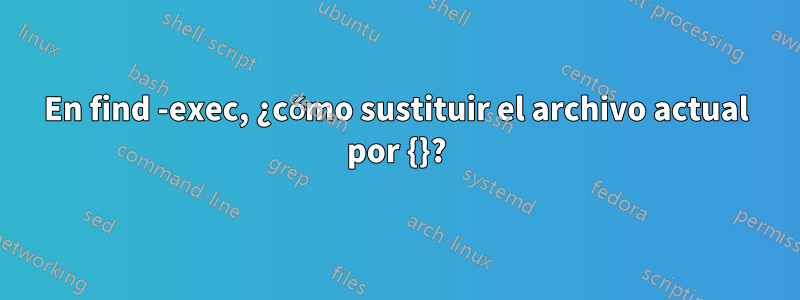 En find -exec, ¿cómo sustituir el archivo actual por {}?