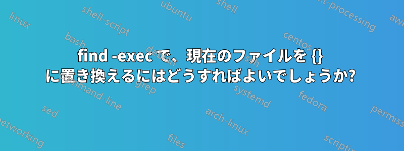 find -exec で、現在のファイルを {} に置き換えるにはどうすればよいでしょうか?