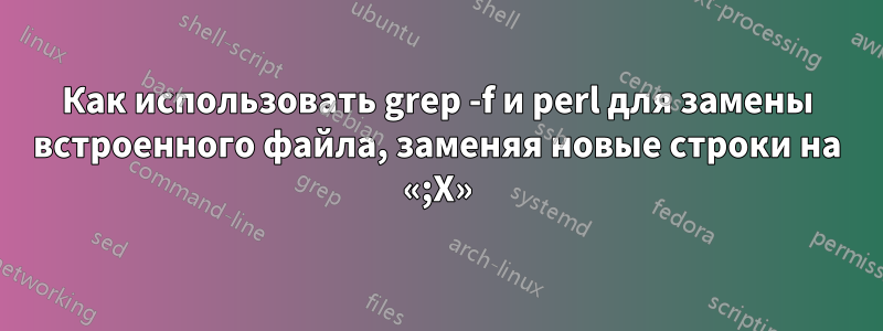 Как использовать grep -f и perl для замены встроенного файла, заменяя новые строки на «;X»