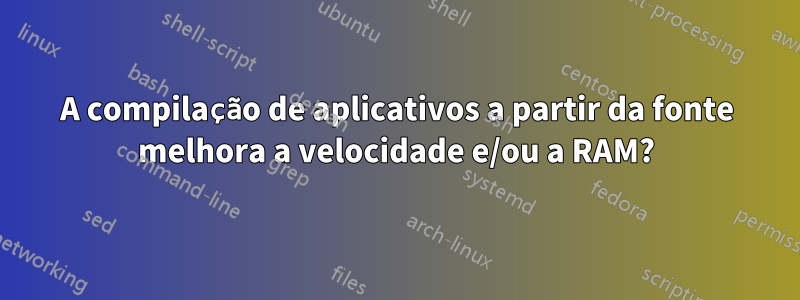 A compilação de aplicativos a partir da fonte melhora a velocidade e/ou a RAM?