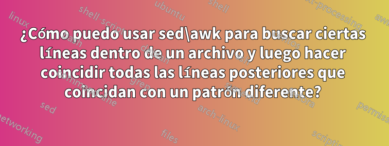 ¿Cómo puedo usar sed\awk para buscar ciertas líneas dentro de un archivo y luego hacer coincidir todas las líneas posteriores que coincidan con un patrón diferente?