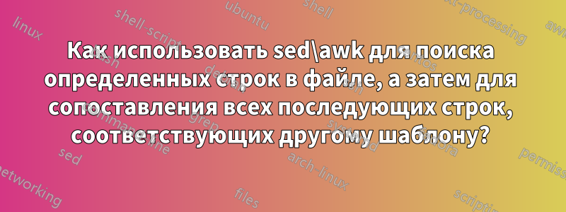 Как использовать sed\awk для поиска определенных строк в файле, а затем для сопоставления всех последующих строк, соответствующих другому шаблону?