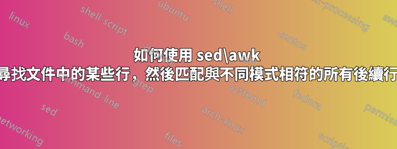 如何使用 sed\awk 來尋找文件中的某些行，然後匹配與不同模式相符的所有後續行？