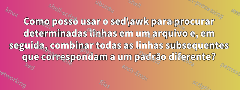 Como posso usar o sed\awk para procurar determinadas linhas em um arquivo e, em seguida, combinar todas as linhas subsequentes que correspondam a um padrão diferente?