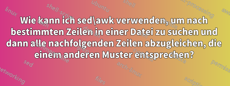 Wie kann ich sed\awk verwenden, um nach bestimmten Zeilen in einer Datei zu suchen und dann alle nachfolgenden Zeilen abzugleichen, die einem anderen Muster entsprechen?