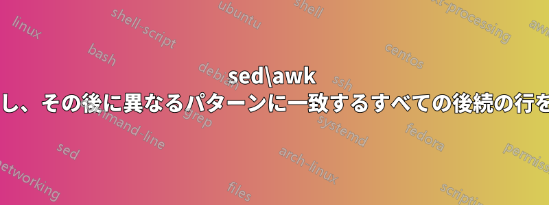 sed\awk を使用してファイル内の特定の行を検索し、その後に異なるパターンに一致するすべての後続の行を一致させるにはどうすればよいですか?