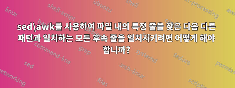 sed\awk를 사용하여 파일 내의 특정 줄을 찾은 다음 다른 패턴과 일치하는 모든 후속 줄을 일치시키려면 어떻게 해야 합니까?