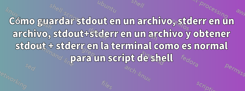 Cómo guardar stdout en un archivo, stderr en un archivo, stdout+stderr en un archivo y obtener stdout + stderr en la terminal como es normal para un script de shell