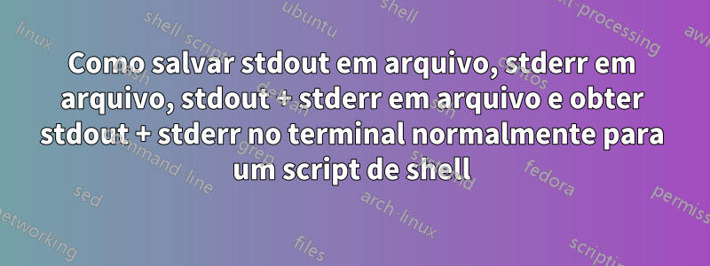 Como salvar stdout em arquivo, stderr em arquivo, stdout + stderr em arquivo e obter stdout + stderr no terminal normalmente para um script de shell