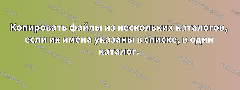 Копировать файлы из нескольких каталогов, если их имена указаны в списке, в один каталог.