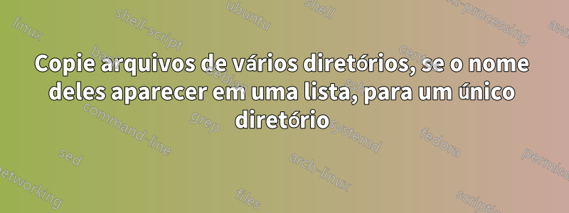 Copie arquivos de vários diretórios, se o nome deles aparecer em uma lista, para um único diretório