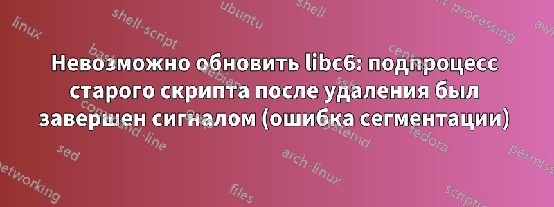 Невозможно обновить libc6: подпроцесс старого скрипта после удаления был завершен сигналом (ошибка сегментации)