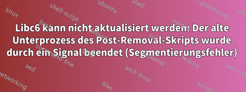 Libc6 kann nicht aktualisiert werden: Der alte Unterprozess des Post-Removal-Skripts wurde durch ein Signal beendet (Segmentierungsfehler)