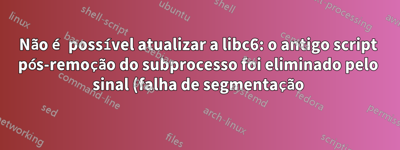 Não é possível atualizar a libc6: o antigo script pós-remoção do subprocesso foi eliminado pelo sinal (falha de segmentação)