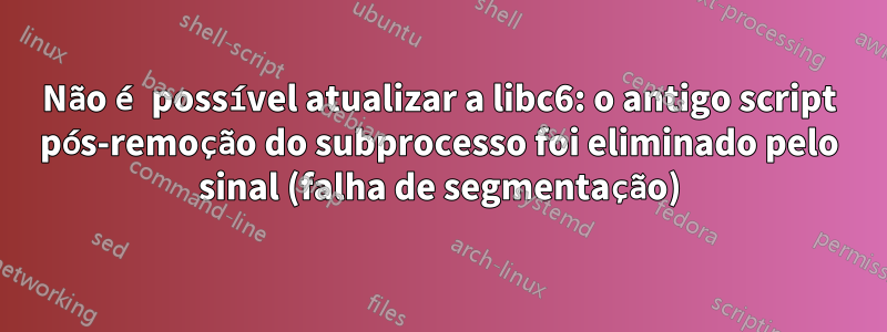 Não é possível atualizar a libc6: o antigo script pós-remoção do subprocesso foi eliminado pelo sinal (falha de segmentação)