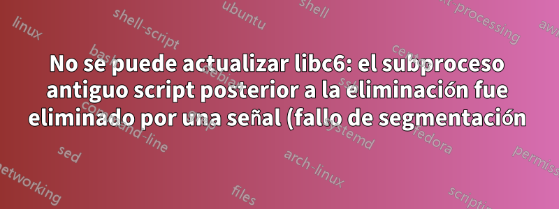 No se puede actualizar libc6: el subproceso antiguo script posterior a la eliminación fue eliminado por una señal (fallo de segmentación)