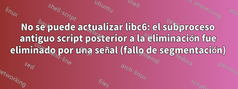 No se puede actualizar libc6: el subproceso antiguo script posterior a la eliminación fue eliminado por una señal (fallo de segmentación)