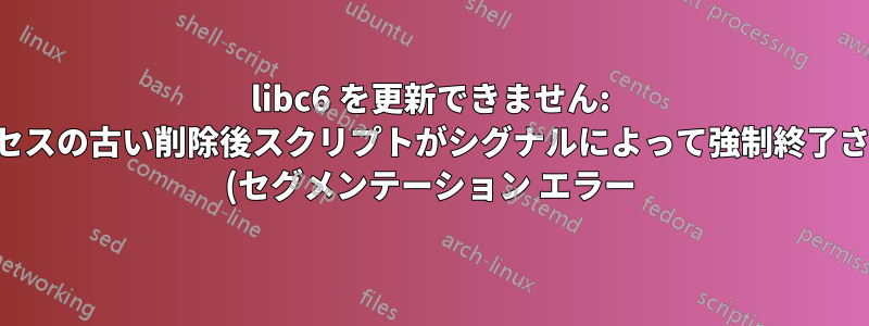 libc6 を更新できません: サブプロセスの古い削除後スクリプトがシグナルによって強制終了されました (セグメンテーション エラー)