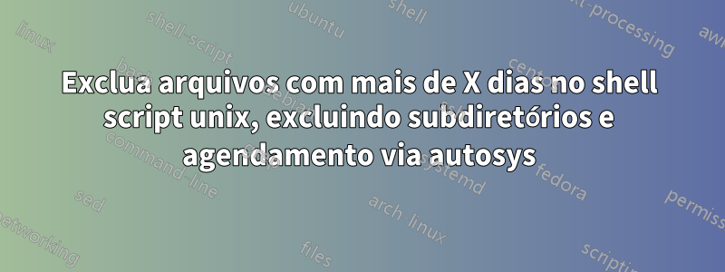 Exclua arquivos com mais de X dias no shell script unix, excluindo subdiretórios e agendamento via autosys