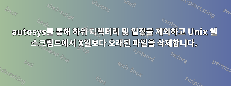 autosys를 통해 하위 디렉터리 및 일정을 제외하고 Unix 쉘 스크립트에서 X일보다 오래된 파일을 삭제합니다.