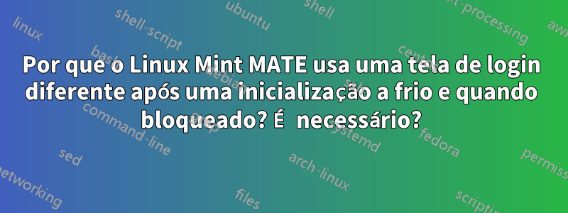 Por que o Linux Mint MATE usa uma tela de login diferente após uma inicialização a frio e quando bloqueado? É necessário?