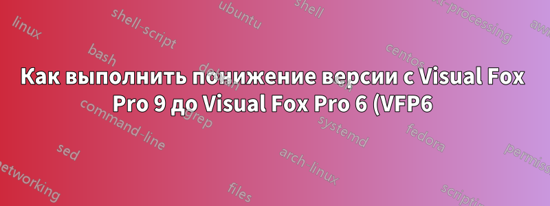 Как выполнить понижение версии с Visual Fox Pro 9 до Visual Fox Pro 6 (VFP6)?