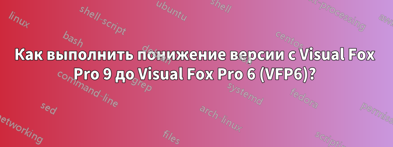 Как выполнить понижение версии с Visual Fox Pro 9 до Visual Fox Pro 6 (VFP6)?