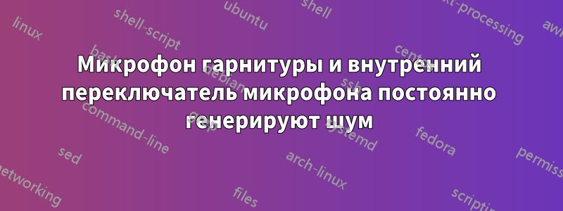 Микрофон гарнитуры и внутренний переключатель микрофона постоянно генерируют шум