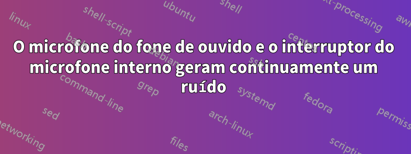 O microfone do fone de ouvido e o interruptor do microfone interno geram continuamente um ruído