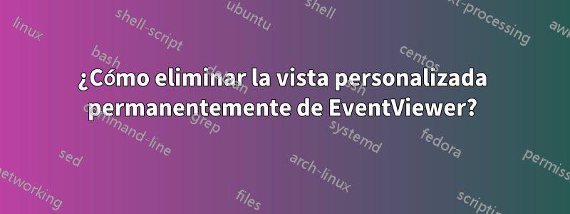 ¿Cómo eliminar la vista personalizada permanentemente de EventViewer?