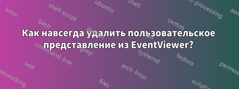 Как навсегда удалить пользовательское представление из EventViewer?