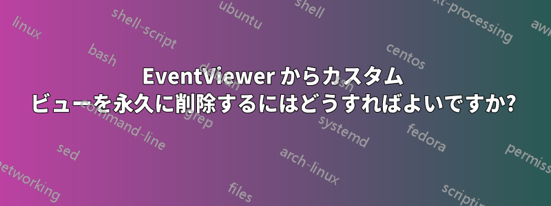 EventViewer からカスタム ビューを永久に削除するにはどうすればよいですか?