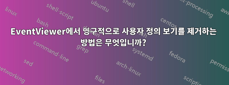 EventViewer에서 영구적으로 사용자 정의 보기를 제거하는 방법은 무엇입니까?