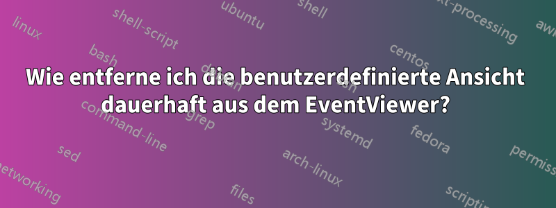 Wie entferne ich die benutzerdefinierte Ansicht dauerhaft aus dem EventViewer?