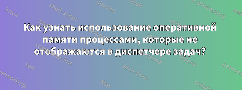 Как узнать использование оперативной памяти процессами, которые не отображаются в диспетчере задач?