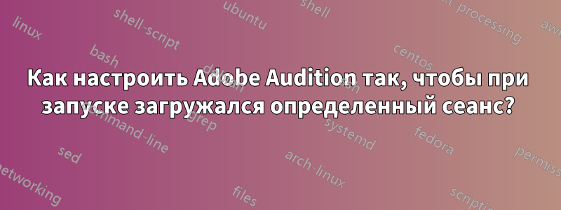 Как настроить Adobe Audition так, чтобы при запуске загружался определенный сеанс?