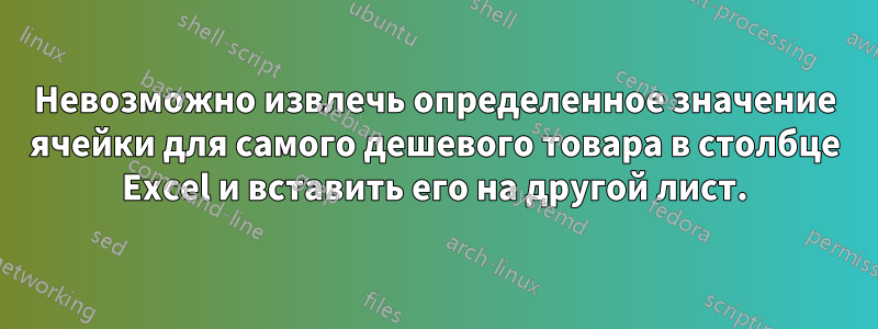 Невозможно извлечь определенное значение ячейки для самого дешевого товара в столбце Excel и вставить его на другой лист.