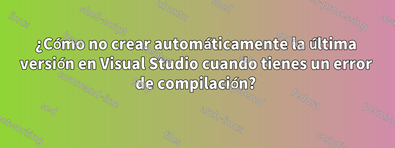 ¿Cómo no crear automáticamente la última versión en Visual Studio cuando tienes un error de compilación?