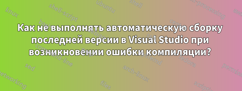 Как не выполнять автоматическую сборку последней версии в Visual Studio при возникновении ошибки компиляции?