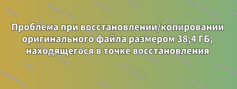 Проблема при восстановлении/копировании оригинального файла размером 38,4 ГБ, находящегося в точке восстановления