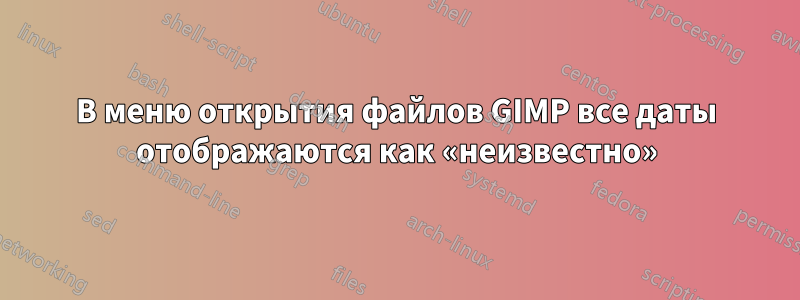 В меню открытия файлов GIMP все даты отображаются как «неизвестно»