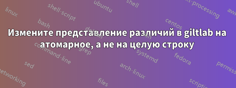 Измените представление различий в giltlab на атомарное, а не на целую строку