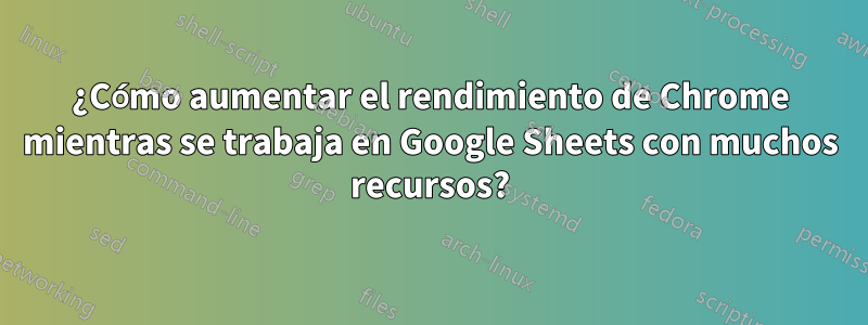 ¿Cómo aumentar el rendimiento de Chrome mientras se trabaja en Google Sheets con muchos recursos?